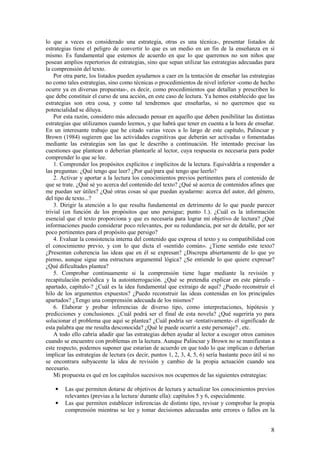 lo que a veces es considerado una estrategia, otras es una técnica-, presentar listados de
estrategias tiene el peligro de convertir lo que es un medio en un fin de la enseñanza en sí
mismo. Es fundamental que estemos de acuerdo en que lo que queremos no son niños que
posean amplios repertorios de estrategias, sino que sepan utilizar las estrategias adecuadas para
la comprensión del texto.
    Por otra parte, los listados pueden ayudarnos a caer en la tentación de enseñar las estrategias
no como tales estrategias, sino como técnicas o procedimientos de nivel inferior -como de hecho
ocurre ya en diversas propuestas-, es decir, como procedimientos que detallan y prescriben lo
que debe constituir el curso de una acción, en este caso de lectura. Ya hemos establecido que las
estrategias son otra cosa, y como tal tendremos que enseñarlas, si no queremos que su
potencialidad se diluya.
    Por esta razón, considero más adecuado pensar en aquello que deben posibilitar las distintas
estrategias que utilizamos cuando leemos, y que habrá que tener en cuenta a la hora de enseñar.
En un interesante trabajo que he citado varias veces a lo largo de este capítulo, Palincsar y
Brown (1984) sugieren que las actividades cognitivas que deberán ser activadas o fomentadas
mediante las estrategias son las que le describo a continuación. He intentado precisar las
cuestiones que plantean o deberían plantearle al lector, cuya respuesta es necesaria para poder
comprender lo que se lee.
    1. Comprender los propósitos explícitos e implícitos de la lectura. Equivaldría a responder a
las preguntas: ¿Qué tengo que leer? ¿Por qué/para qué tengo que leerlo?
    2. Activar y aportar a la lectura los conocimientos previos pertinentes para el contenido de
que se trate. ¿Qué sé yo acerca del contenido del texto? ¿Qué sé acerca de contenidos afines que
me puedan ser útiles? ¿Qué otras cosas sé que puedan ayudarme: acerca del autor, del género,
del tipo de texto...?
    3. Dirigir la atención a lo que resulta fundamental en detrimento de lo que puede parecer
trivial (en función de los propósitos que uno persigue; punto 1.). ¿Cuál es la información
esencial que el texto proporciona y que es necesaria para lograr mi objetivo de lectura? ¿Qué
informaciones puedo considerar poco relevantes, por su redundancia, por ser de detalle, por ser
poco pertinentes para el propósito que persigo?
    4. Evaluar la consistencia interna del contenido que expresa el texto y su compatibilidad con
el conocimiento previo, y con lo que dicta el «sentido común». ¿Tiene sentido este texto?
¿Presentan coherencia las ideas que en él se expresan? ¿Discrepa abiertamente de lo que yo
pienso, aunque sigue una estructura argumental lógica? ¿Se entiende lo que quiere expresar?
¿Qué dificultades plantea?
    5. Comprobar continuamente si la comprensión tiene lugar mediante la revisión y
recapitulación periódica y la autointerrogación. ¿Qué se pretendía explicar en este párrafo -
apartado, capítulo-? ¿Cuál es la idea fundamental que extraigo de aquí? ¿Puedo reconstruir el
hilo de los argumentos expuestos? ¿Puedo reconstruir las ideas contenidas en los principales
apartados? ¿Tengo una comprensión adecuada de los mismos?
    6. Elaborar y probar inferencias de diverso tipo, como interpretaciones, hipótesis y
predicciones y conclusiones. ¿Cuál podrá ser el final de esta novela? ¿Qué sugeriría yo para
solucionar el problema que aquí se plantea? ¿Cuál podría ser -tentativamente- el significado de
esta palabra que me resulta desconocida? ¿Qué le puede ocurrir a este personaje? , etc.
    A todo ello cabría añadir que las estrategias deben ayudar al lector a escoger otros caminos
cuando se encuentre con problemas en la lectura. Aunque Palincsar y Brown no se manifiestan a
este respecto, podemos suponer que estarían de acuerdo en que todo lo que implican o deberían
implicar las estrategias de lectura (es decir, puntos 1, 2, 3, 4, 5, 6) sería bastante poco útil si no
se encontrara subyacente la idea de revisión y cambio de la propia actuación cuando sea
necesario.
    Mi propuesta es qué en los capítulos sucesivos nos ocupemos de las siguientes estrategias:

    •   Las que permiten dotarse de objetivos de lectura y actualizar los conocimientos previos
        relevantes (previas a la lectura/ durante ella): capítulos 5 y 6, especialmente.
    •   Las que permiten establecer inferencias de distinto tipo, revisar y comprobar la propia
        comprensión mientras se lee y tomar decisiones adecuadas ante errores o fallos en la


                                                                                                    8
 