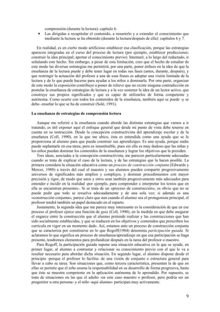 comprensión (durante la lectura): capítulo 6.
    •   Las dirigidas a recapitular el contenido, a resumirlo y a extender el conocimiento que
        mediante la lectura se ha obtenido (durante la lectura/después de ella): capítulos 6 y 7.

   En realidad, es en cierto modo artificioso establecer esa clasificación, porque las estrategias
aparecen integradas en el curso del proceso de lectura (por ejemplo, establecer predicciones;
construir la idea principal; aportar el conocimiento previo). Intentaré, a lo largo del redactado, ir
señalando este hecho. Sin embargo, a pesar de esta limitación, creo que el hecho de estudiar de
este modo las diversas estrategias me permitirá, por una parte, poner énfasis en la idea de que la
enseñanza de la lectura puede y debe tener lugar en todas sus fases (antes, durante, después), y
que restringir la actuación del profesor a una de esas frases es adoptar una visión limitada de la
lectura y de lo que puede hacerse para ayudar a los niños a dominarla. Por otra parte, organizar
de este modo la exposición contribuye a poner de relieve que no existe ninguna contradicción en
postular la enseñanza de estrategias de lectura y a la vez sostener la idea de un lector activo, que
construye sus propios significados y que es capaz de utilizarlos de forma competente y
autónoma. Como ocurre con todos los contenidos de la enseñanza, también aquí se puede -y se
debe- enseñar lo que se ha de construir (Solé, 1991).

La enseñanza de estrategias de comprensión lectora

    Aunque me referiré a la enseñanza cuando aborde las distintas estrategias que vamos a ir
tratando, es útil exponer aquí el enfoque general que desde mi punto de vista debe tenerse en
cuenta en su instrucción. Desde la concepción constructivista del aprendizaje escolar y de la
enseñanza (Coll, 1990), en la que me ubico, ésta es entendida como una ayuda que se le
proporciona al alumno para que pueda construir sus aprendizajes. Es una ayuda, porque nadie
puede suplantarle en esa tarea; pero es insustituible, pues sin ella es muy dudoso que las niñas y
los niños puedan dominar los contenidos de la enseñanza y lograr los objetivos que la presiden.
    Tres ideas, asociadas a la concepción constructivista, me parecen particularmente adecuadas
cuando se trata de explicar el caso de la lectura, y de las estrategias que la hacen posible. La
primera considera la situación educativa como un proceso de construcción conjunta (Edwards y
Mercer, 1988) a través del cual el maestro y sus alumnos pueden compartir progresivamente
universos de significados más amplios y complejos, y dominar procedimientos con mayor
precisión y rigor, de modo que unos y otros sean también progresivamente más adecuados para
entender e incidir en la realidad -por ejemplo, para comprender e interpretar los textos que en
ella se encuentran presentes-. Si se trata de un «proceso de construcción», es obvio que no se
puede pedir que todo se resuelva adecuadamente y de una sola vez; si además es una
«construcción conjunta», parece claro que aun cuando el alumno sea el protagonista principal, el
profesor tendrá también un papel destacado en el reparto.
    Justamente, la segunda idea que me parece muy interesante es la consideración de que en ese
proceso el profesor ejerce una función de guía (Coll, 1990), en la medida en que debe asegurar
el engarce entre la construcción que el alumno pretende realizar y las construcciones que han
sido socialmente establecidas, y que se traducen en los objetivos y contenidos que prescriben los
curricula en vigor en un momento dado. Así, estamos ante un proceso de construcción conjunta
que se caracteriza por constituirse en lo que Rogoff(1984) denomina participación guiada. Si
aclaramos lo que significa un proceso de enseñanza/aprendizaje en que esa participación se haga
presente, tendremos elementos para profundizar después en la tarea del profesor o maestro.
    Para Rogoff, la participación guiada supone una situación educativa en la que se ayude, en
primer lugar, al alumno a contrastar y relacionar su conocimiento previo con el que le va a
resultar necesario para abordar dicha situación. En segundo lugar, el alumno dispone desde el
principio -porque el profesor lo facilita- de una visión de conjunto o estructura general para
llevar a cabo su tarea. Son situaciones que, como tercera característica, presentan la de que en
ellas se permite que el niño asuma la responsabilidad en su desarrollo de forma progresiva, hasta
que éste se muestra competente en la aplicación autónoma de lo aprendido. Por supuesto, se
trata de situaciones en las que el adulto -en este caso maestro o profesor, pero podría ser un
progenitor u otra persona- y el niño -aquí alumno- participan muy activamente.


                                                                                                   9
 