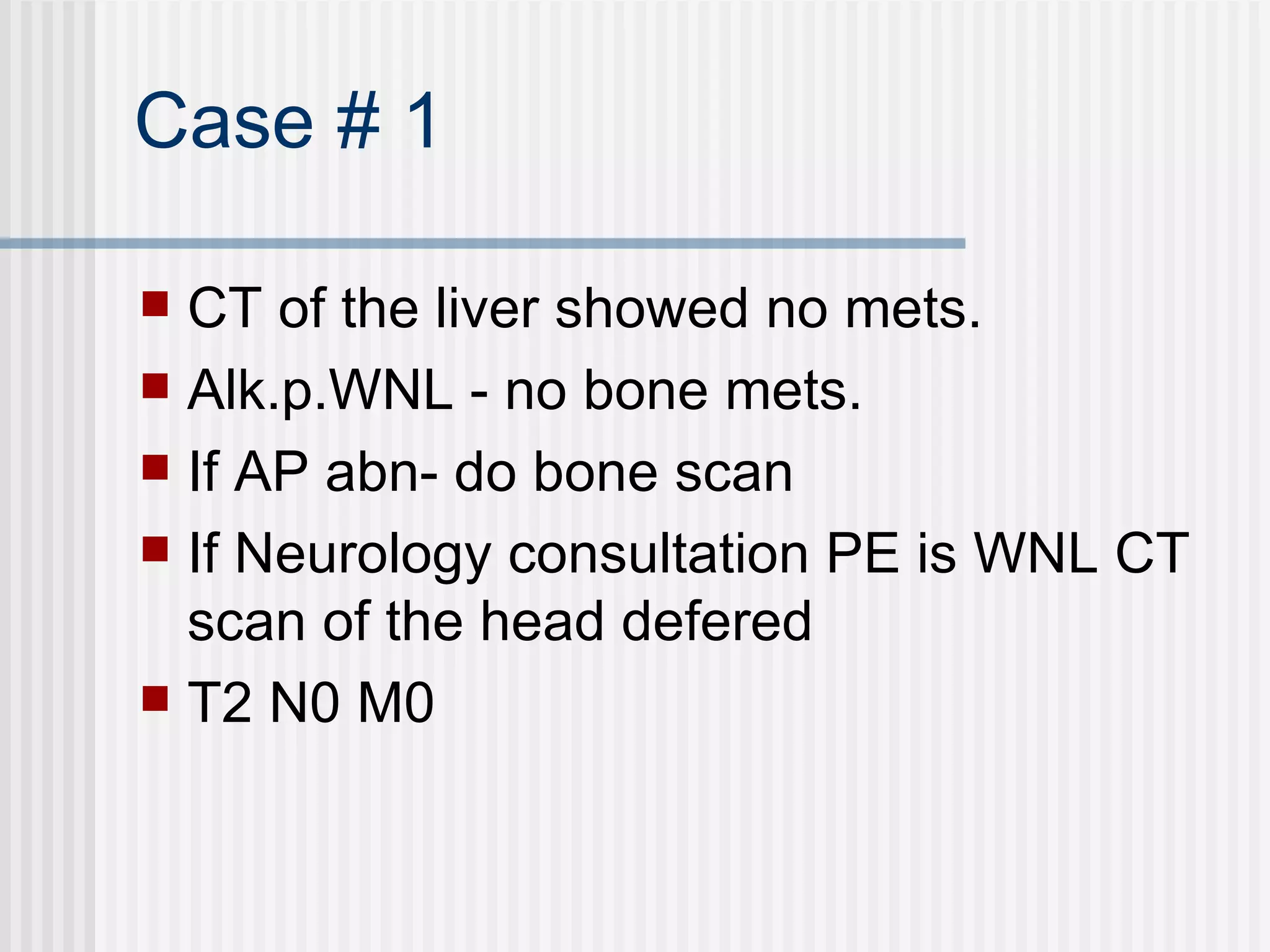 Case # 1 CT of the liver showed no mets. Alk.p.WNL - no bone mets. If AP abn- do bone scan  If Neurology consultation PE is WNL CT scan of the head defered T2 N0 M0 