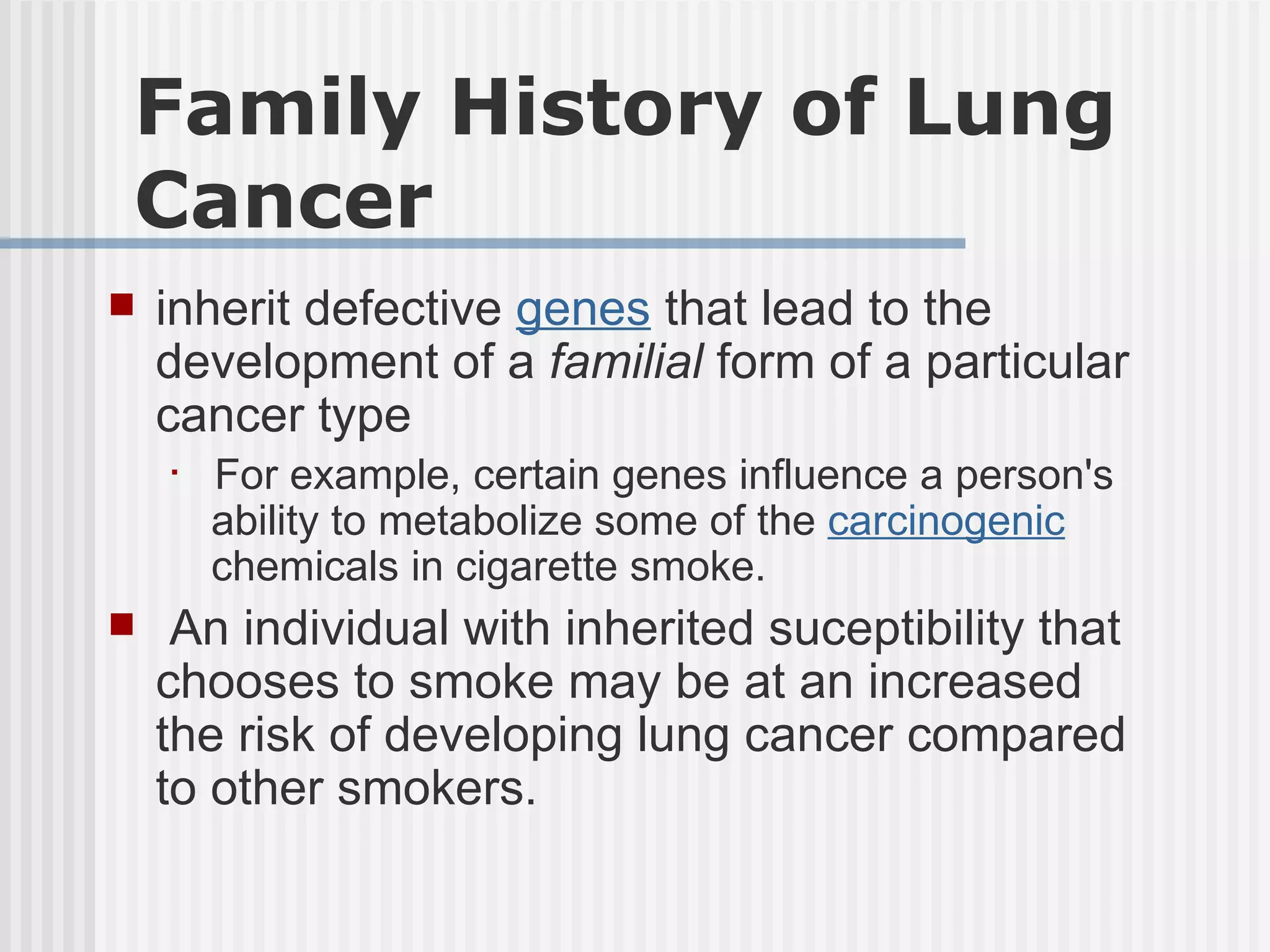 Family History of Lung Cancer inherit defective  genes  that lead to the development of a  familial  form of a particular cancer type For example, certain genes influence a person's ability to metabolize some of the  carcinogenic  chemicals in cigarette smoke. An individual with inherited suceptibility that chooses to smoke may be at an increased the risk of developing lung cancer compared to other smokers. 