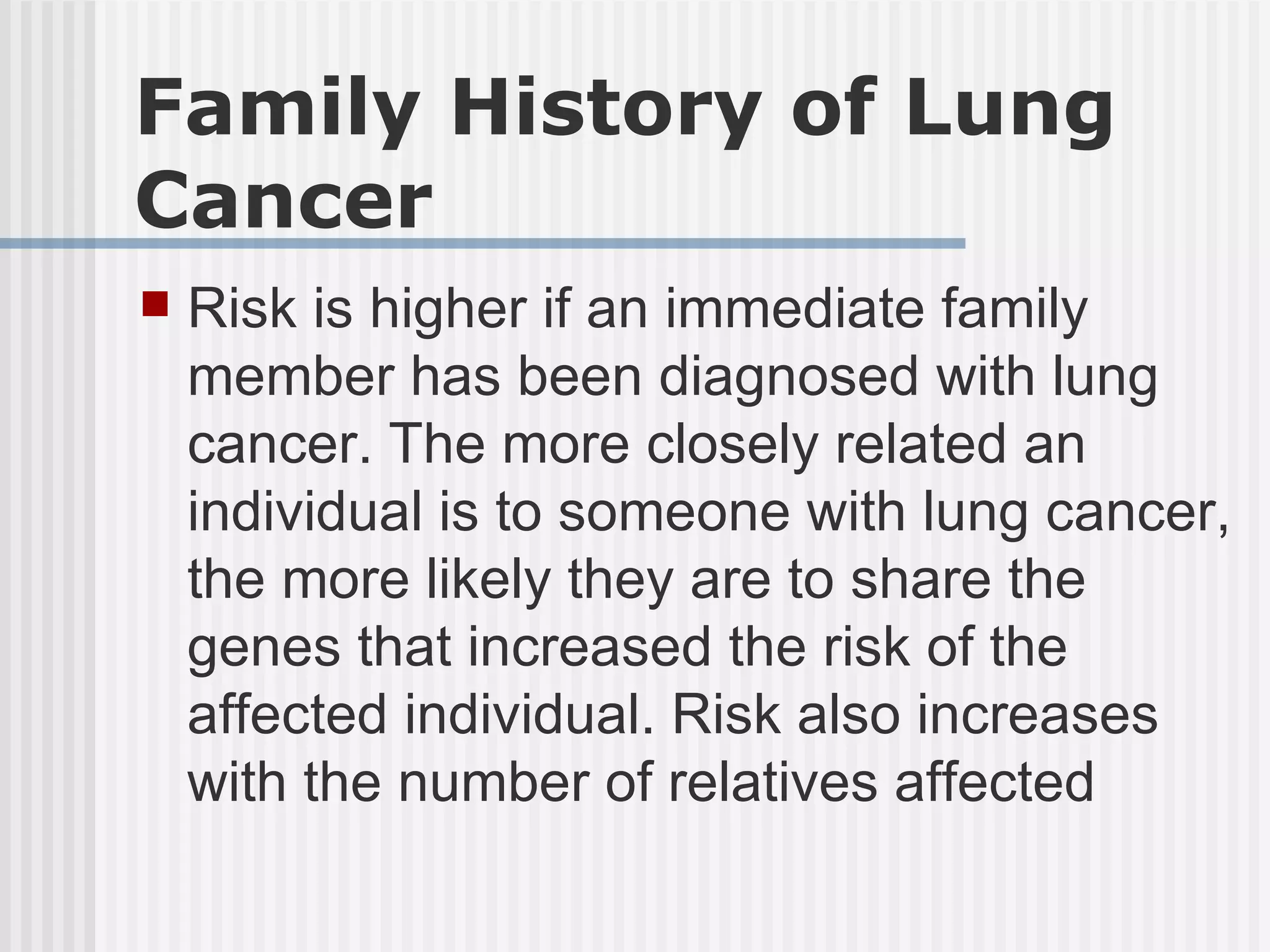 Family History of Lung Cancer Risk is higher if an immediate family member has been diagnosed with lung cancer. The more closely related an individual is to someone with lung cancer, the more likely they are to share the genes that increased the risk of the affected individual. Risk also increases with the number of relatives affected 