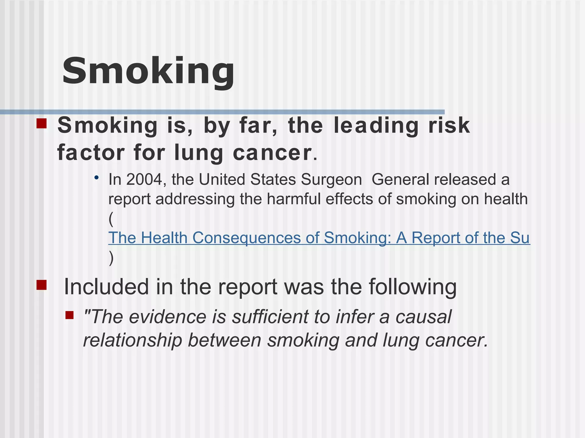 Smoking Smoking is, by far, the leading risk factor for lung cancer .  In 2004, the United States Surgeon General released a report addressing the harmful effects of smoking on health ( The Health Consequences of Smoking: A Report of the Surgeon General ) Included in the report was the following  "The evidence is sufficient to infer a causal relationship between smoking and lung cancer. 
