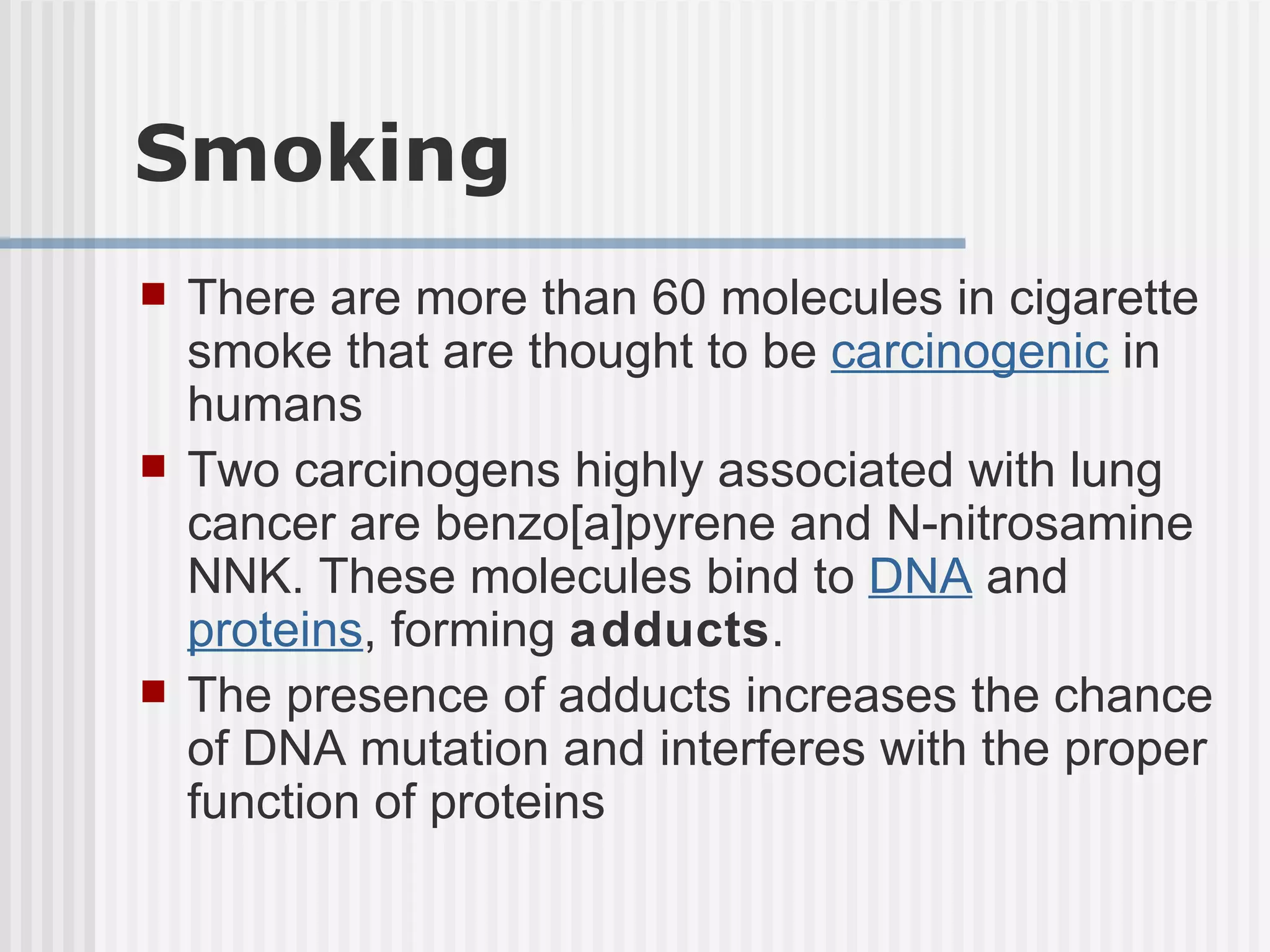 Smoking There are more than 60 molecules in cigarette smoke that are thought to be  carcinogenic  in humans  Two carcinogens highly associated with lung cancer are benzo[a]pyrene and N-nitrosamine NNK. These molecules bind to  DNA  and  proteins , forming  adducts .  The presence of adducts increases the chance of DNA mutation and interferes with the proper function of proteins 