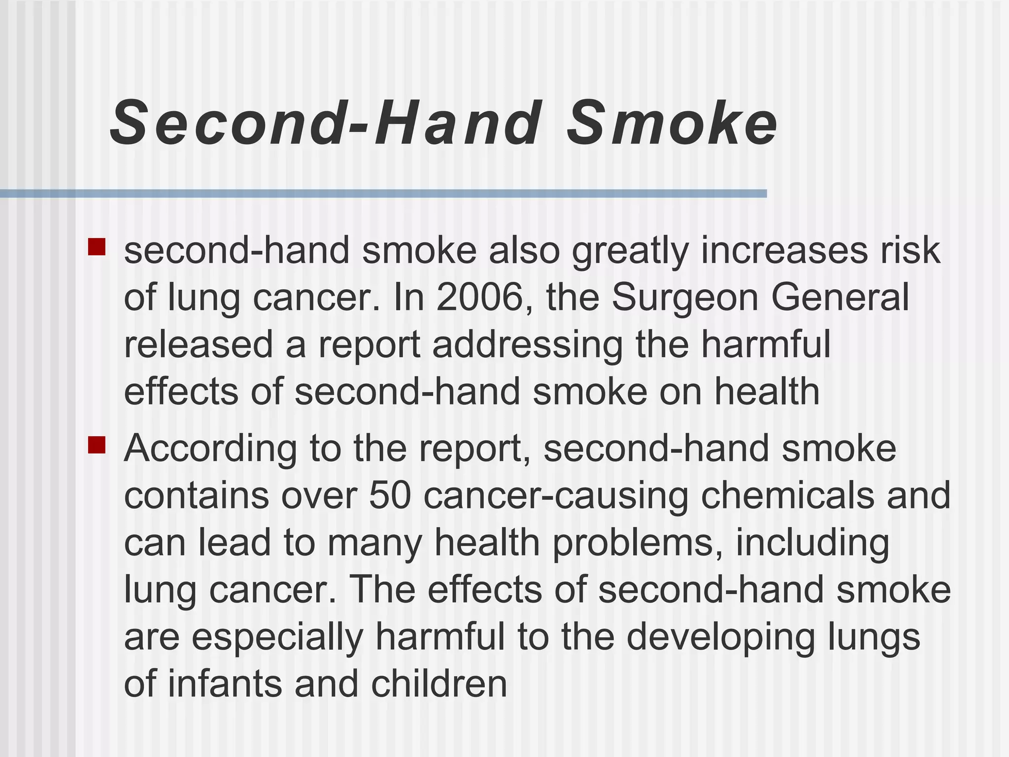 Second-Hand Smoke second-hand smoke also greatly increases risk of lung cancer. In 2006, the Surgeon General released a report addressing the harmful effects of second-hand smoke on health According to the report, second-hand smoke contains over 50 cancer-causing chemicals and can lead to many health problems, including lung cancer. The effects of second-hand smoke are especially harmful to the developing lungs of infants and children 