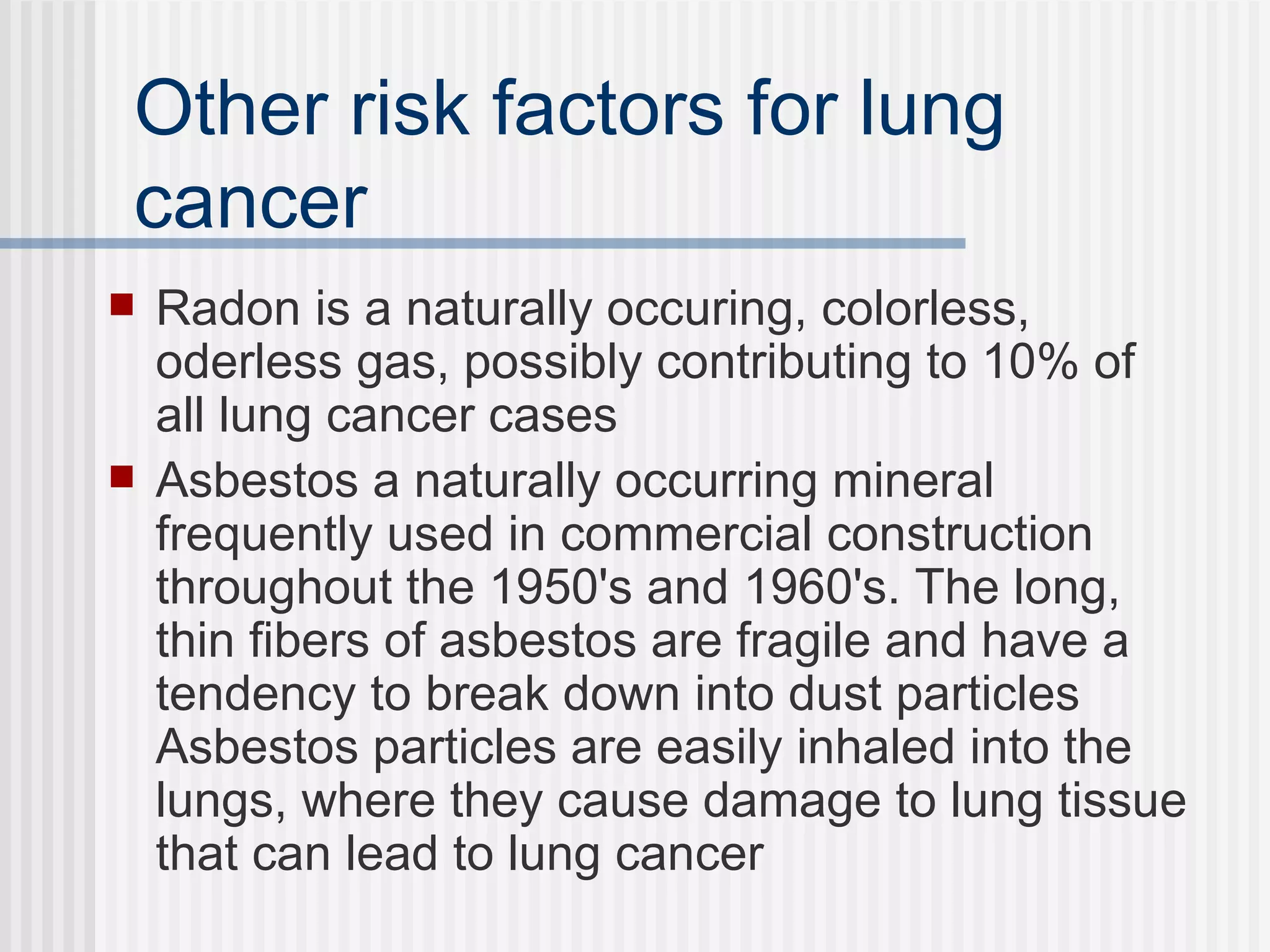 Other risk factors for lung cancer Radon is a naturally occuring, colorless, oderless gas, possibly contributing to 10% of all lung cancer cases Asbestos a naturally occurring mineral frequently used in commercial construction throughout the 1950's and 1960's. The long, thin fibers of asbestos are fragile and have a tendency to break down into dust particles Asbestos particles are easily inhaled into the lungs, where they cause damage to lung tissue that can lead to lung cancer 