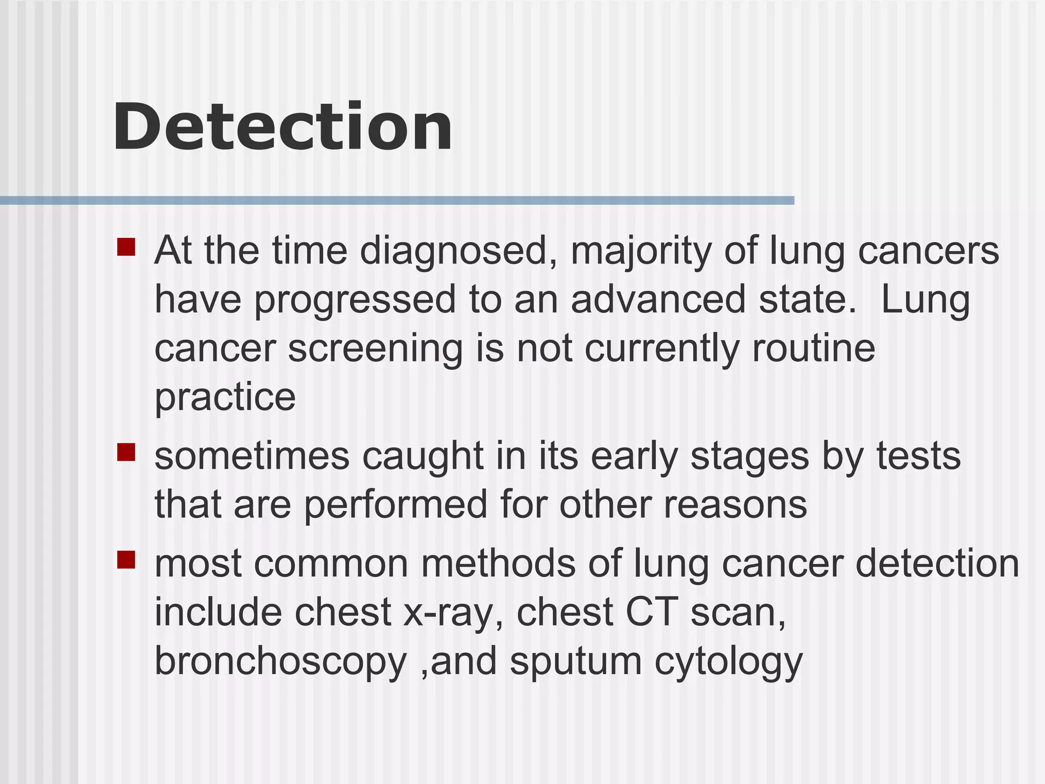 Detection At the time diagnosed, majority of lung cancers have progressed to an advanced state.  Lung cancer screening is not currently routine practice sometimes caught in its early stages by tests that are performed for other reasons most common methods of lung cancer detection include chest x-ray, chest CT scan, bronchoscopy ,and sputum cytology  