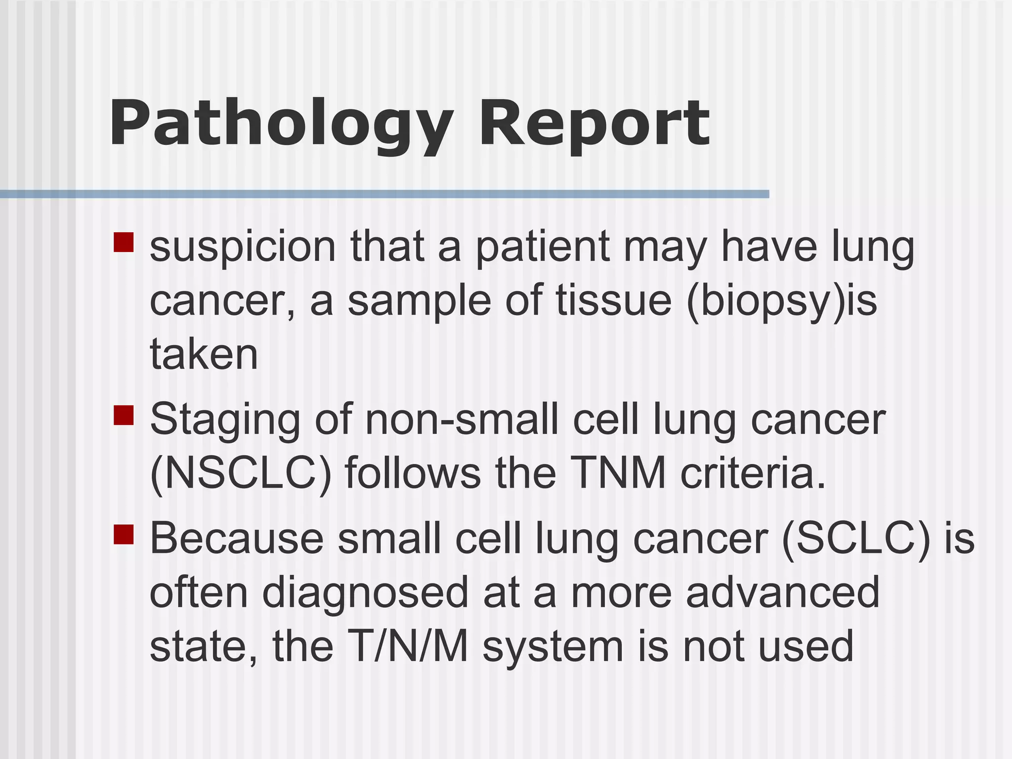 Pathology Report suspicion that a patient may have lung cancer, a sample of tissue (biopsy)is taken Staging of non-small cell lung cancer (NSCLC) follows the TNM criteria. Because small cell lung cancer (SCLC) is often diagnosed at a more advanced state, the T/N/M system is not used 