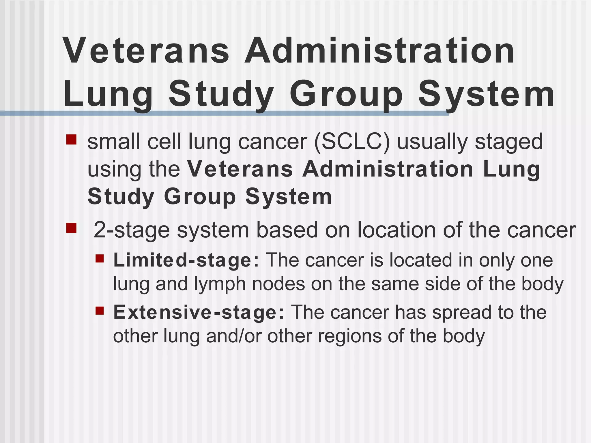 Veterans Administration Lung Study Group System small cell lung cancer (SCLC) usually staged using the  Veterans Administration Lung Study Group System 2-stage system based on location of the cancer Limited-stage:  The cancer is located in only one lung and lymph nodes on the same side of the body Extensive-stage:  The cancer has spread to the other lung and/or other regions of the body 