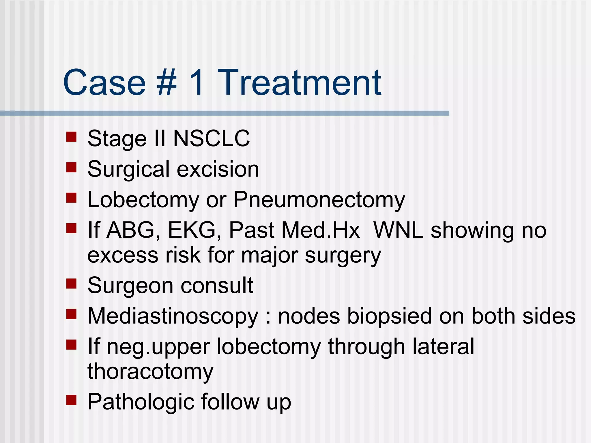 Case # 1 Treatment Stage II NSCLC Surgical excision Lobectomy or Pneumonectomy If ABG, EKG, Past Med.Hx  WNL showing no excess risk for major surgery Surgeon consult Mediastinoscopy : nodes biopsied on both sides If neg.upper lobectomy through lateral thoracotomy Pathologic follow up  