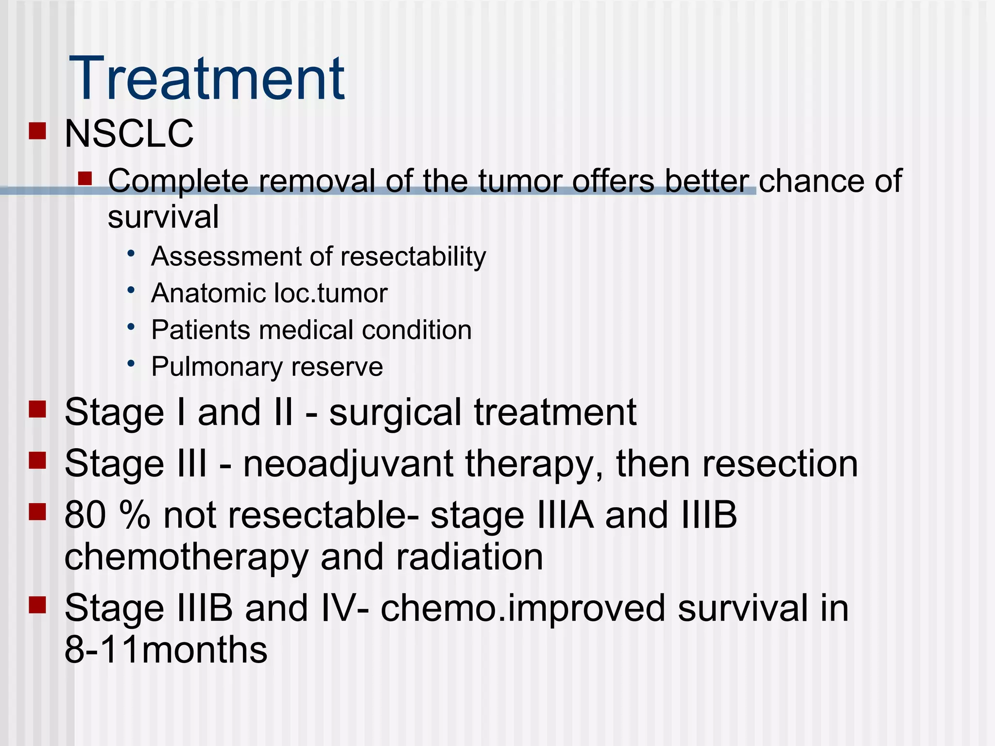 Treatment  NSCLC Complete removal of the tumor offers better chance of survival Assessment of resectability Anatomic loc.tumor Patients medical condition Pulmonary reserve Stage I and II - surgical treatment  Stage III - neoadjuvant therapy, then resection 80 % not resectable- stage IIIA and IIIB chemotherapy and radiation  Stage IIIB and IV- chemo.improved survival in 8-11months  