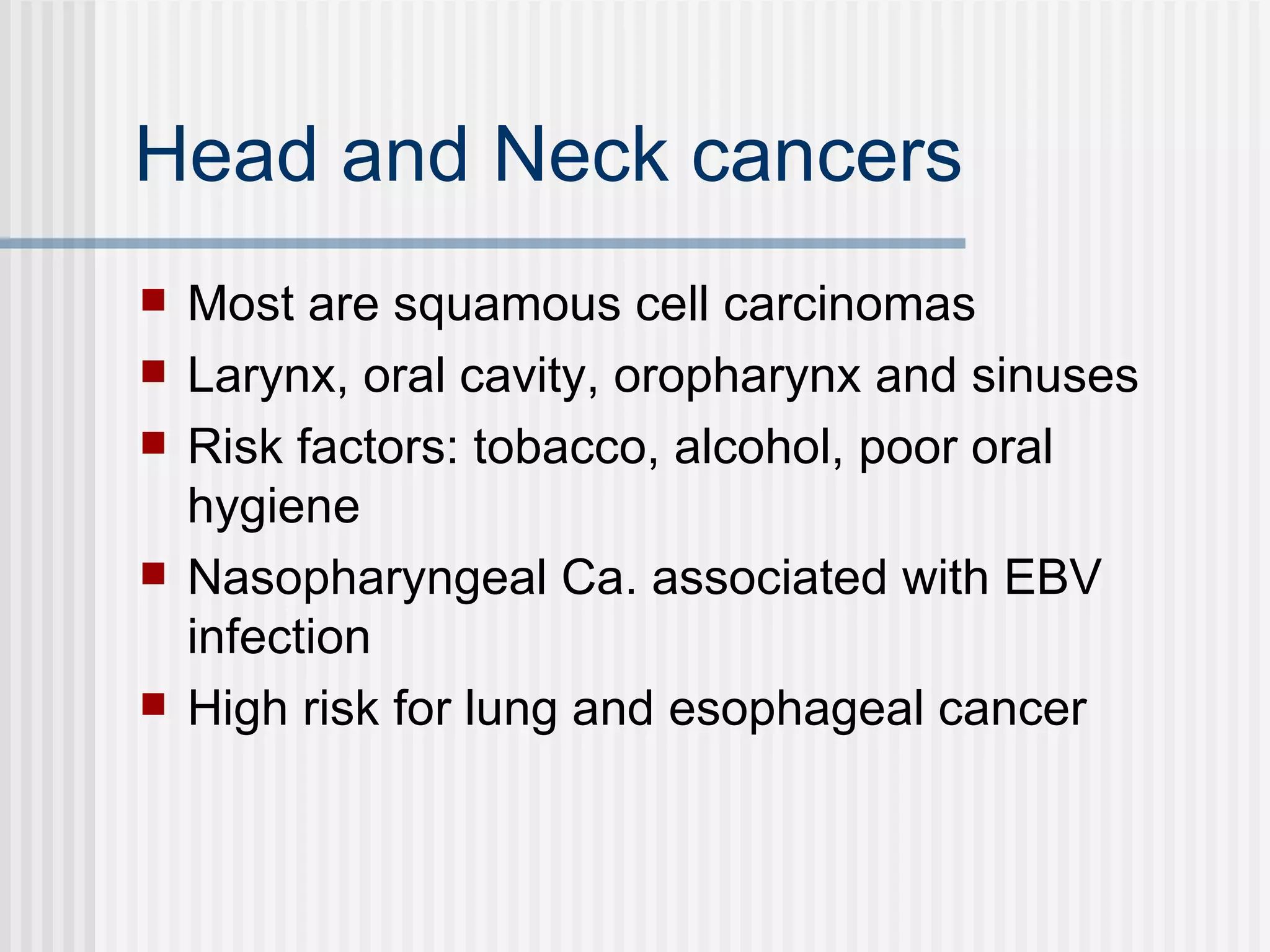 Head and Neck cancers Most are squamous cell carcinomas Larynx, oral cavity, oropharynx and sinuses Risk factors: tobacco, alcohol, poor oral hygiene Nasopharyngeal Ca. associated with EBV infection High risk for lung and esophageal cancer 