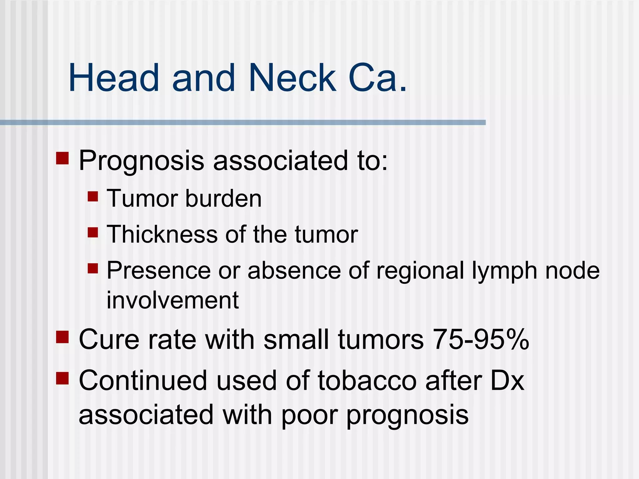 Head and Neck Ca. Prognosis associated to: Tumor burden Thickness of the tumor Presence or absence of regional lymph node involvement  Cure rate with small tumors 75-95% Continued used of tobacco after Dx associated with poor prognosis 