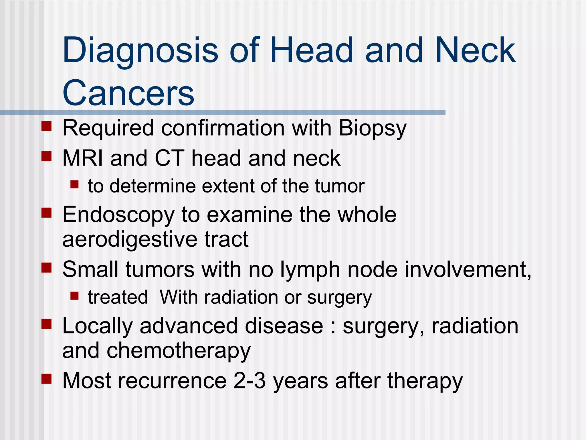 Diagnosis of Head and Neck Cancers Required confirmation with Biopsy MRI and CT head and neck  to determine extent of the tumor Endoscopy to examine the whole aerodigestive tract Small tumors with no lymph node involvement, treated  With radiation or surgery Locally advanced disease : surgery, radiation and chemotherapy Most recurrence 2-3 years after therapy 