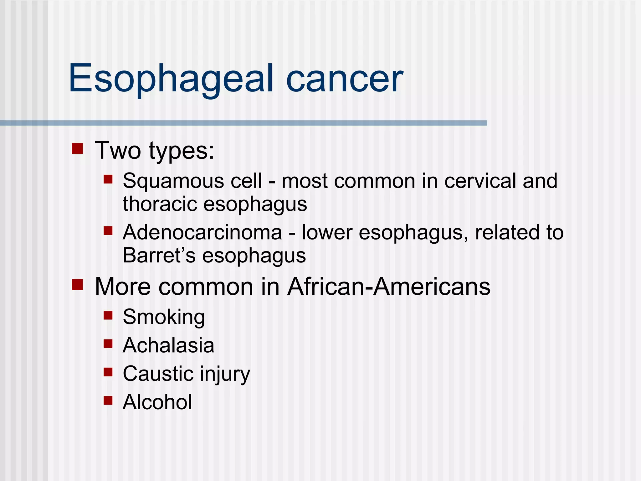 Esophageal cancer Two types:  Squamous cell - most common in cervical and thoracic esophagus Adenocarcinoma - lower esophagus, related to Barret’s esophagus  More common in African-Americans Smoking Achalasia  Caustic injury Alcohol  