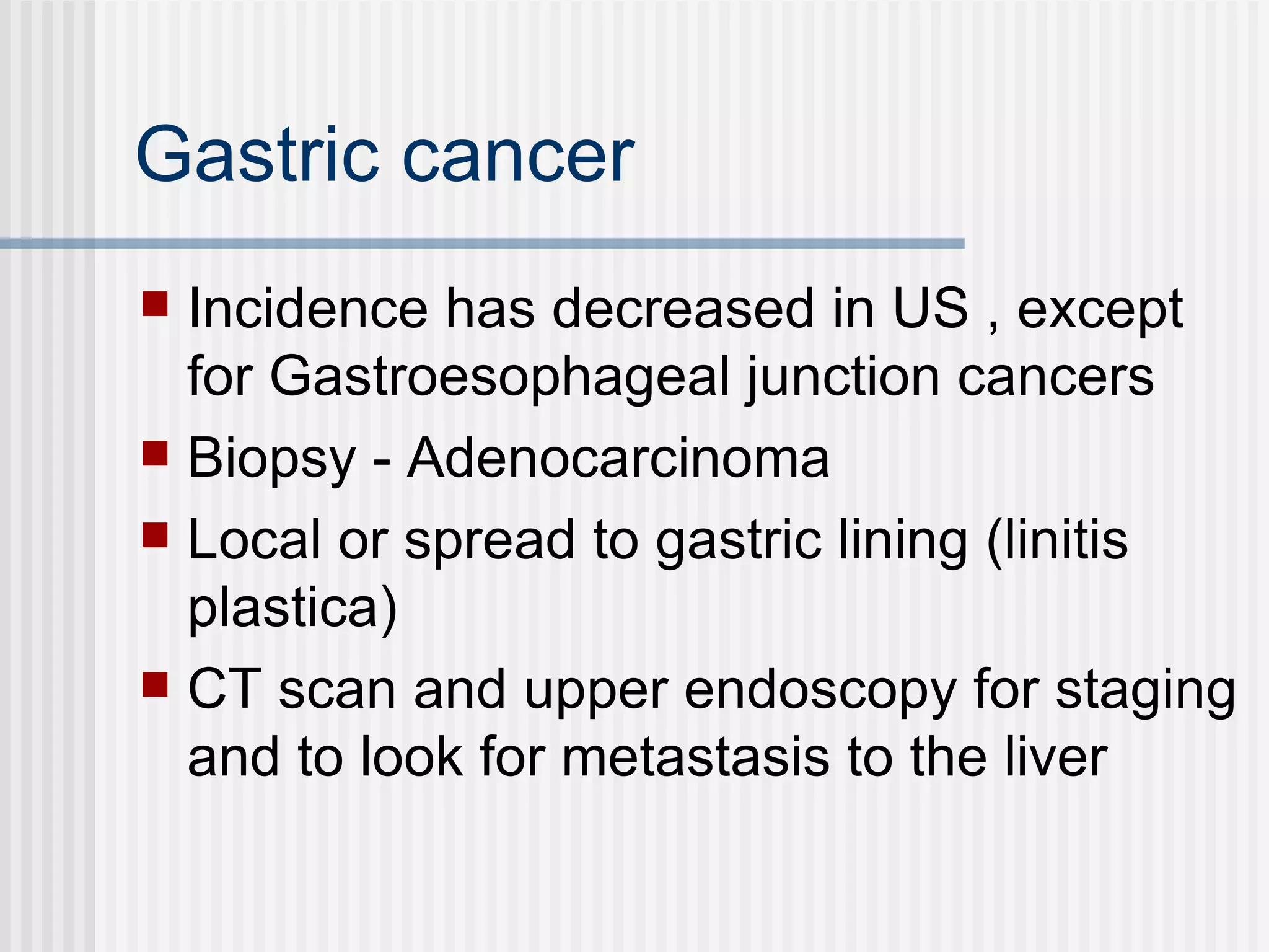Gastric cancer  Incidence has decreased in US , except for Gastroesophageal junction cancers Biopsy - Adenocarcinoma Local or spread to gastric lining (linitis plastica) CT scan and upper endoscopy for staging and to look for metastasis to the liver 