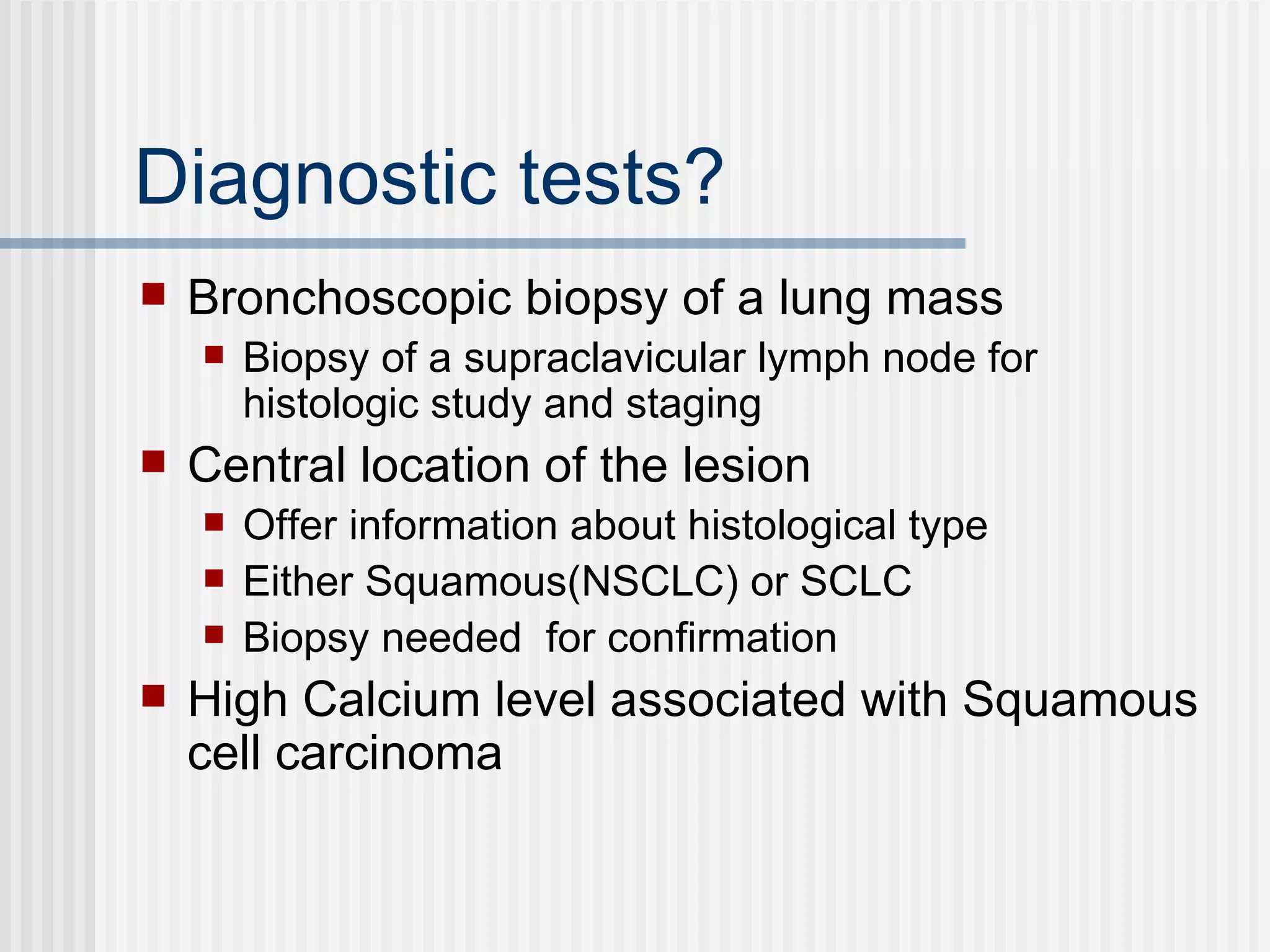Diagnostic tests? Bronchoscopic biopsy of a lung mass Biopsy of a supraclavicular lymph node for histologic study and staging Central location of the lesion  Offer information about histological type  Either Squamous(NSCLC) or SCLC Biopsy needed  for confirmation High Calcium level associated with Squamous cell carcinoma  
