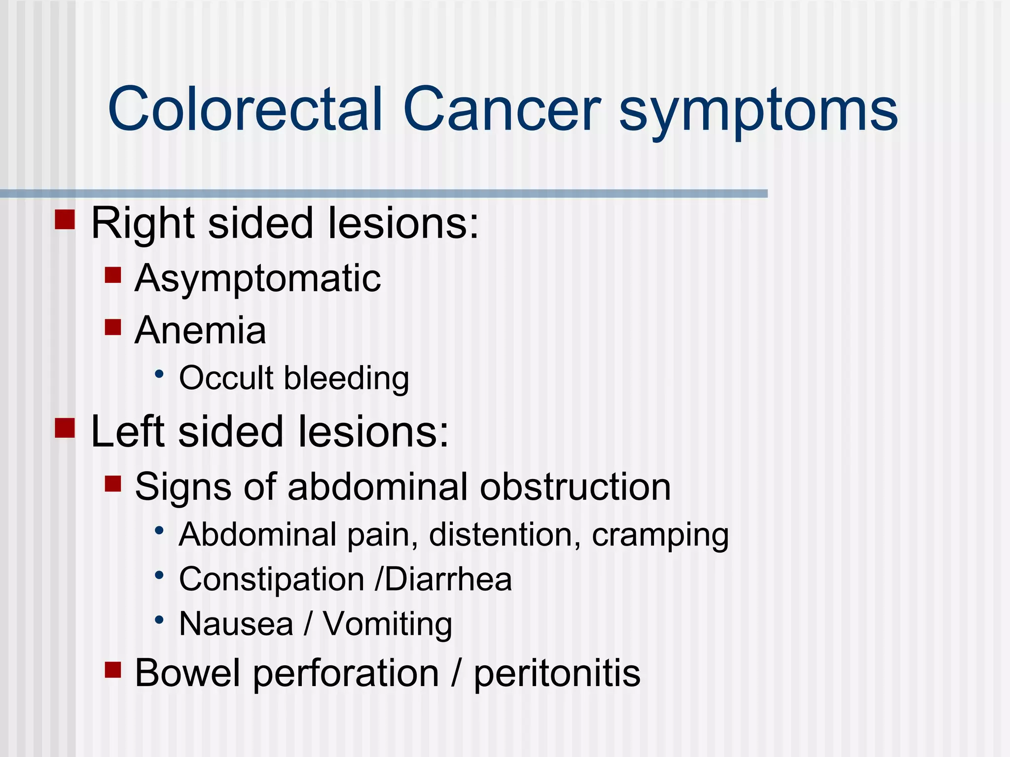Colorectal Cancer symptoms Right sided lesions: Asymptomatic  Anemia  Occult bleeding  Left sided lesions: Signs of abdominal obstruction Abdominal pain, distention, cramping Constipation /Diarrhea Nausea / Vomiting Bowel perforation / peritonitis 