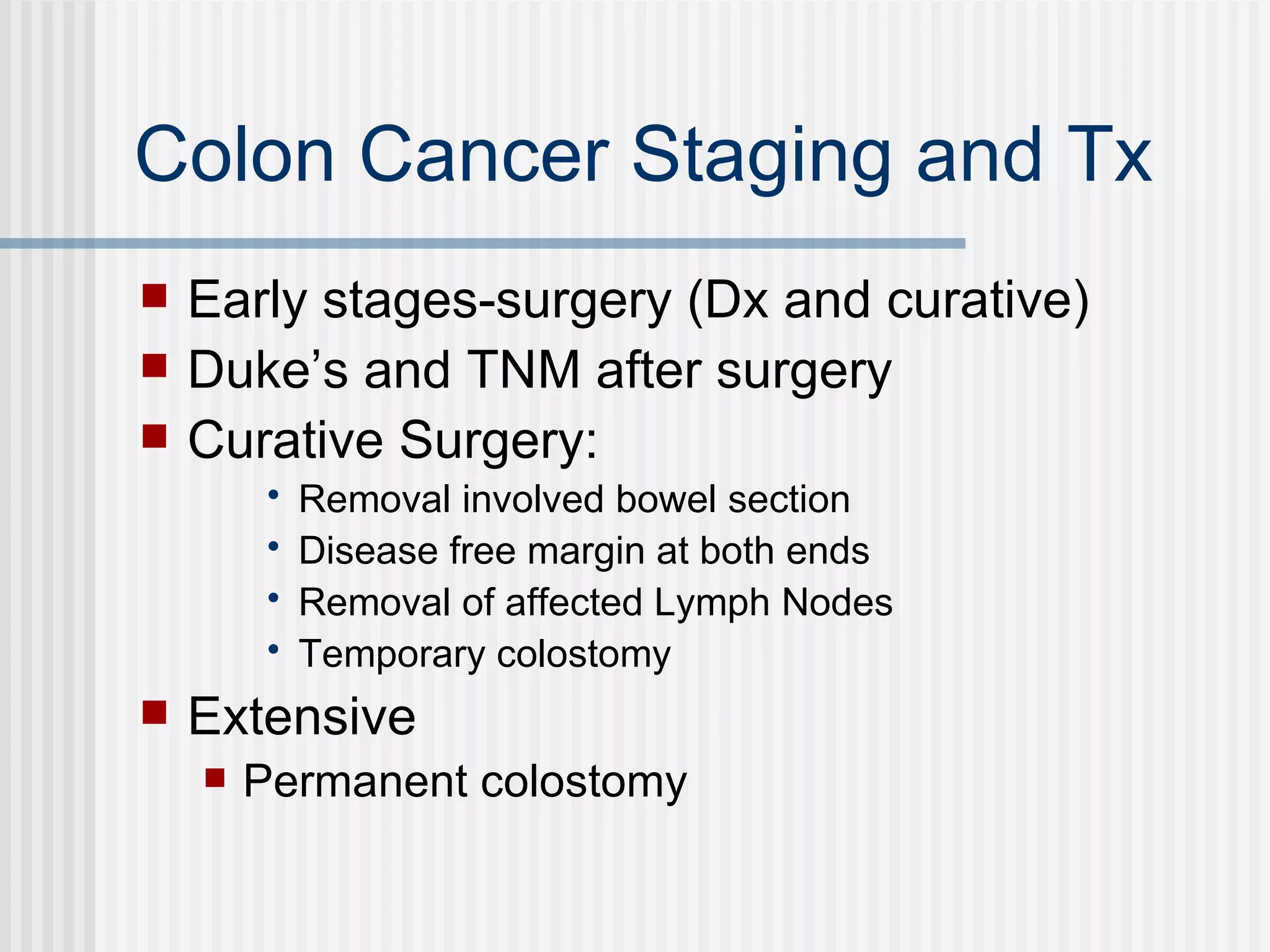 Colon Cancer Staging and Tx Early stages-surgery (Dx and curative) Duke’s and TNM after surgery Curative Surgery: Removal involved bowel section Disease free margin at both ends Removal of affected Lymph Nodes  Temporary colostomy Extensive  Permanent colostomy 