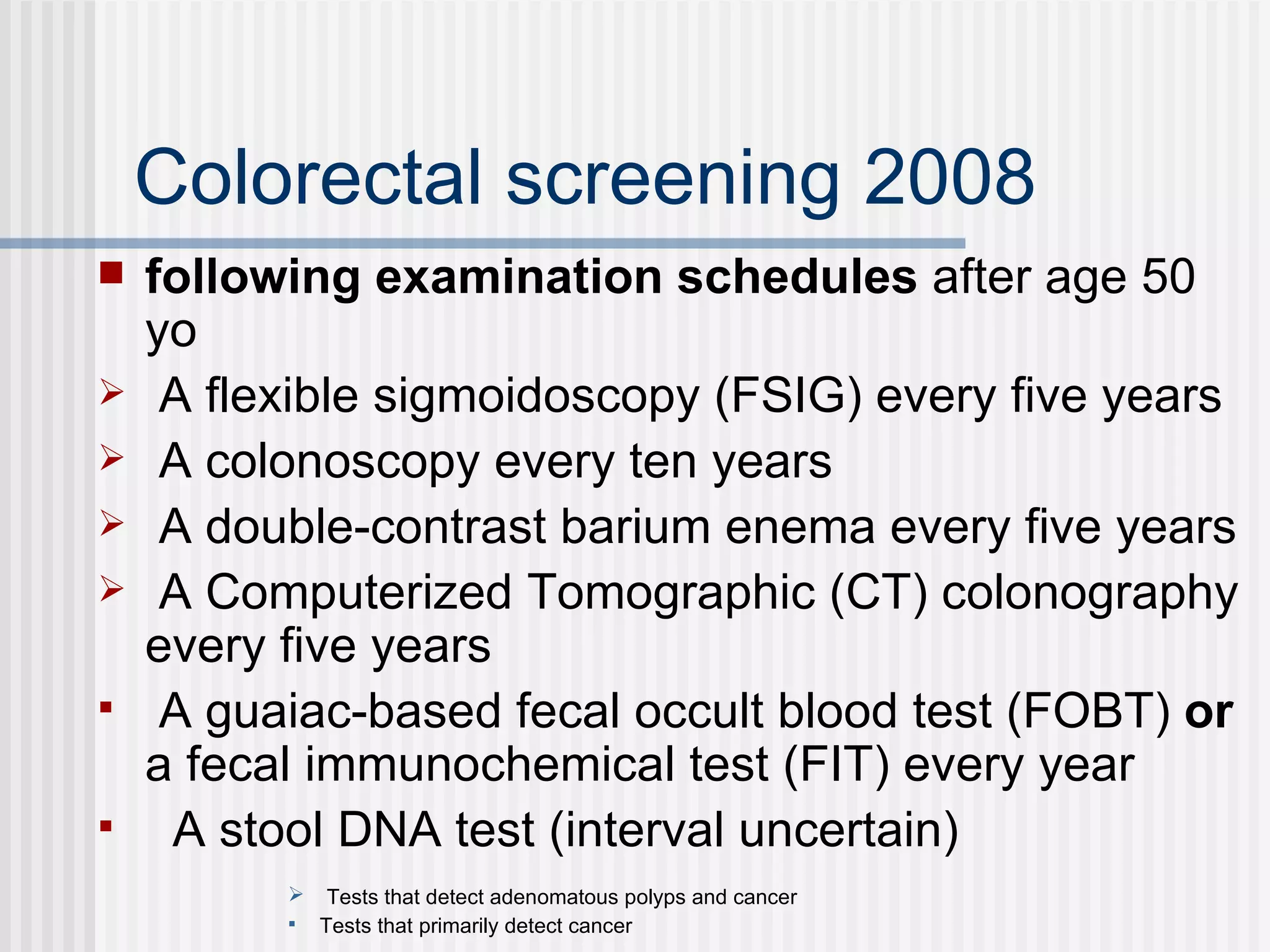 Colorectal screening 2008 following examination schedules  after age 50 yo A flexible sigmoidoscopy (FSIG) every five years A colonoscopy every ten years A double-contrast barium enema every five years A Computerized Tomographic (CT) colonography every five years A guaiac-based fecal occult blood test (FOBT)  or  a fecal immunochemical test (FIT) every year A stool DNA test (interval uncertain) Tests that detect adenomatous polyps and cancer Tests that primarily detect cancer 