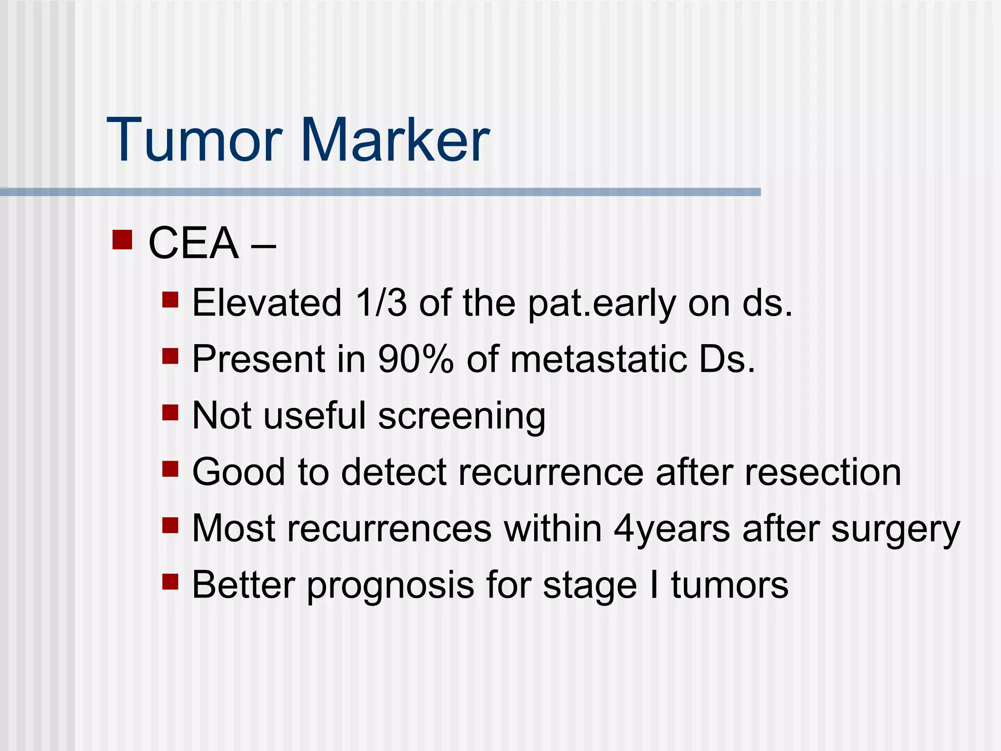 Tumor Marker CEA – Elevated 1/3 of the pat.early on ds. Present in 90% of metastatic Ds. Not useful screening  Good to detect recurrence after resection Most recurrences within 4years after surgery Better prognosis for stage I tumors 