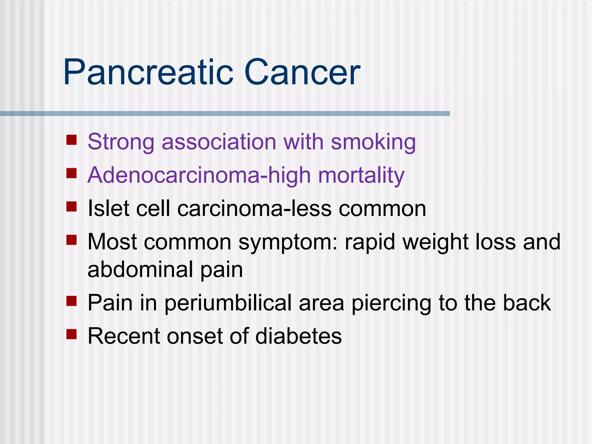 Pancreatic Cancer Strong association with smoking Adenocarcinoma-high mortality Islet cell carcinoma-less common  Most common symptom: rapid weight loss and abdominal pain Pain in periumbilical area piercing to the back Recent onset of diabetes 