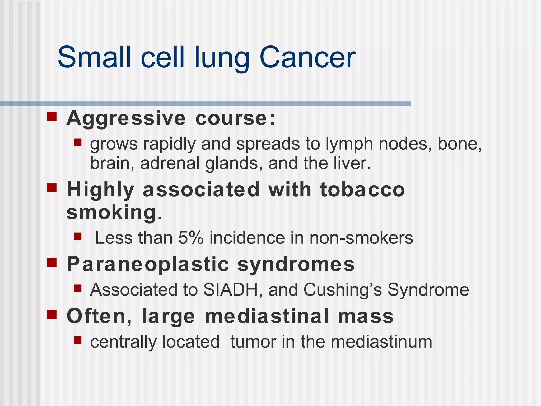 Small cell lung Cancer Aggressive course: grows rapidly and spreads to lymph nodes, bone, brain, adrenal glands, and the liver.  Highly associated with tobacco smoking . Less than 5% incidence in non-smokers Paraneoplastic syndromes Associated to SIADH, and Cushing’s Syndrome Often, large mediastinal mass centrally located  tumor in the mediastinum 