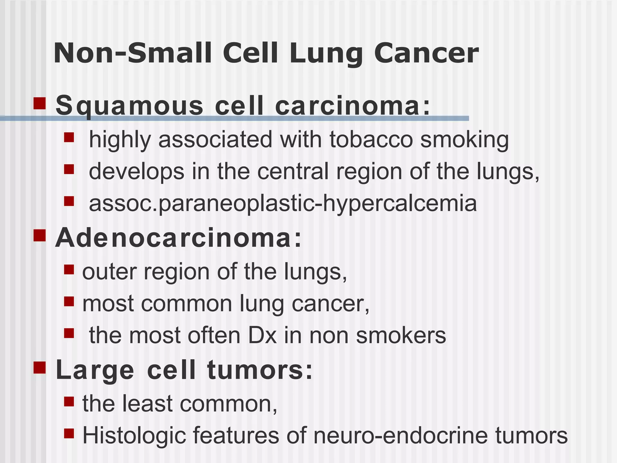 Non-Small Cell Lung Cancer Squamous cell carcinoma: highly associated with tobacco smoking  develops in the central region of the lungs, assoc.paraneoplastic-hypercalcemia Adenocarcinoma:   outer region of the lungs,  most common lung cancer, the most often Dx in non smokers Large cell tumors:   the least common, Histologic features of neuro-endocrine tumors 