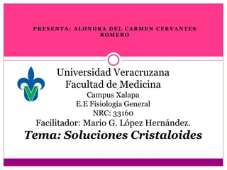 Universidad Veracruzana
Facultad de Medicina
Campus Xalapa
E.E Fisiología General
NRC: 33160
Facilitador: Mario G. López Hernández.
Tema: Soluciones Cristaloides
P R E S E N T A : A L O N D R A D E L C A R M E N C E R V A N T E S
R O M E R O
 