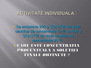 • Se amesteca 200 g SOLUTIE de soda
 caustica de concentratie 10 % cu 400 g
     SOLUTIE de soda caustica de
           concentratie 20 % .
• CARE ESTE CONCENTRATIA
  PROCENTUALA A SOLUTIEI
    FINALE OBTINUTE ?
 