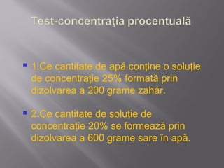    1.Ce cantitate de apă conţine o soluţie
    de concentraţie 25% formată prin
    dizolvarea a 200 grame zahăr.

   2.Ce cantitate de soluţie de
    concentraţie 20% se formează prin
    dizolvarea a 600 grame sare în apă.
 