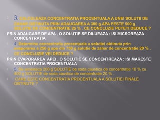    3. CALCULEAZA CONCENTRATIA PROCENTUALA A UNEI SOLUTII DE
   ZAHAR OBTINUTA PRIN ADAUGAREA A 300 g APA PESTE 500 g
   SOLUTIE DE CONCENTRATIE 25 % . CE CONCLUZIE PUTETI DEDUCE ?
PRIN ADAUGARE DE APA , O SOLUTIE SE DILUEAZA : ISI MICSOREAZA
   CONCENTRATIA
  4. Determina concentratia procentuala a solutiei obtinuta prin
   evaporarea a 250 g apa din 750 g solutie de zahar de concentratie 20 % .
  CE CONCLUZIE VEI DEDUCE ?
PRIN EVAPORAREA APEI , O SOLUTIE SE CONCENTREAZA : ISI MARESTE
   CONCENTRATIA PROCENTUALA
  5. Se amesteca 200 g SOLUTIE de soda caustica de concentratie 10 % cu
   400 g SOLUTIE de soda caustica de concentratie 20 % .
   CARE ESTE CONCENTRATIA PROCENTUALA A SOLUTIEI FINALE
   OBTINUTE ?
 