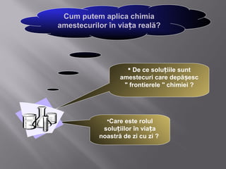 Cum putem aplica chimia
amestecurilor în viața reală?




                     De ce soluțiile sunt
                  amestecuri care depășesc
                   " frontierele " chimiei ?




             Care  este rolul
            soluțiilor în viața
           noastră de zi cu zi ?
 