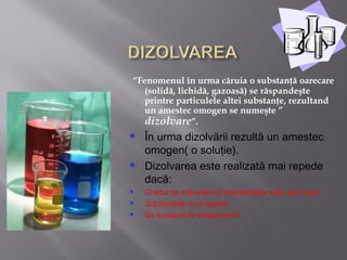 “Fenomenul în urma căruia o substanţă oarecare
   (solidă, lichidă, gazoasă) se răspandeşte
   printre particulele altei substanţe, rezultand
   un amestec omogen se numeşte ”
   dizolvare”.
   În urma dizolvării rezultă un amestec
    omogen( o soluţie).
   Dizolvarea este realizată mai repede
    dacă:
   Gradul de mărunţire al substanţelor este mai mare
   Substanţele sunt agitate
   Se lucrează la temperatură
 
