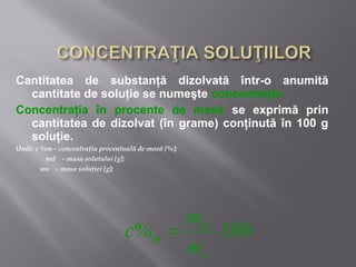 Cantitatea de substanţă dizolvată într-o anumită
  cantitate de soluţie se numeşte concentraţie.
Concentraţia în procente de masă se exprimă prin
  cantitatea de dizolvat (în grame) conţinută în 100 g
  soluţie.
Unde: c %m - concentraţia procentuală de masă [%];
         md - masa solutului [g];
        ms - masa soluţiei [g];




                                        md
                                 c% m =    ⋅ 100
                                        ms
 