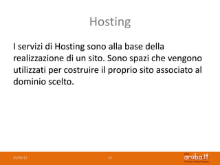 Hosting
I servizi di Hosting sono alla base della
realizzazione di un sito. Sono spazi che vengono
utilizzati per costruire il proprio sito associato al
dominio scelto.




25/06/12                  10
 