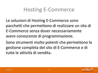Hosting E-Commerce
Le soluzioni di Hosting E-Commerce sono
pacchetti che permettono di realizzare un sito di
E-Commerce senza dover necessariamente
avere conoscenze di programmazione.
Sono strumenti molto potenti che permettono la
gestione completa del sito di E-Commerce e di
tutte le attività di vendita.


25/06/12                11
 