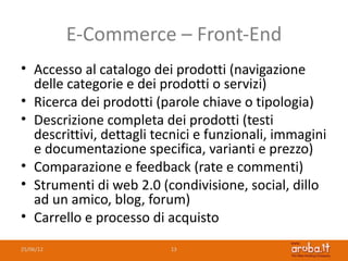 E-Commerce – Front-End
• Accesso al catalogo dei prodotti (navigazione
  delle categorie e dei prodotti o servizi)
• Ricerca dei prodotti (parole chiave o tipologia)
• Descrizione completa dei prodotti (testi
  descrittivi, dettagli tecnici e funzionali, immagini
  e documentazione specifica, varianti e prezzo)
• Comparazione e feedback (rate e commenti)
• Strumenti di web 2.0 (condivisione, social, dillo
  ad un amico, blog, forum)
• Carrello e processo di acquisto
25/06/12                  13
 