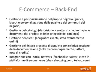 E-Commerce – Back-End
• Gestione e personalizzazione del proprio negozio (grafica,
  layout e personalizzazione delle pagine e dei contenuti del
  negozio)
• Gestione del catalogo (descrizione, caratteristiche, immagini e
  documenti dei prodotti e delle categorie del catalogo)
• Gestione dei clienti (anagrafica clienti, stato avanzamento
  ordini)
• Gestione dell’intero processo di acquisto con relativa gestione
  della documentazione (bolla d’accompagnamento, fattura,
  nota di credito)
• Integrazione con i social network (facebook e twitter) e con le
  piattaforme di e-commerce (ebay, shopping.com, kelkoo.com)

25/06/12                        14
 