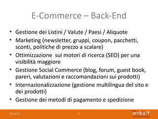 E-Commerce – Back-End
• Gestione dei Listini / Valute / Paesi / Aliquote
• Marketing (newsletter, gruppi, coupon, pacchetti,
  sconti, politiche di prezzo a scalare)
• Ottimizzazione sui motori di ricerca (SEO) per una
  visibilità maggiore
• Gestione Social Commerce (blog, forum, guest book,
  pareri, valutazioni e raccomandazioni sui prodotti)
• Internazionalizzazione (gestione multilingua del sito e
  dei prodotti)
• Gestione dei metodi di pagamento e spedizione

25/06/12                   15
 