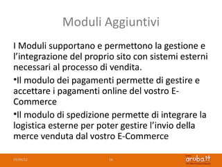 Moduli Aggiuntivi
I Moduli supportano e permettono la gestione e
l’integrazione del proprio sito con sistemi esterni
necessari al processo di vendita.
•Il modulo dei pagamenti permette di gestire e
accettare i pagamenti online del vostro E-
Commerce
•Il modulo di spedizione permette di integrare la
logistica esterne per poter gestire l’invio della
merce venduta dal vostro E-Commerce

25/06/12                 16
 