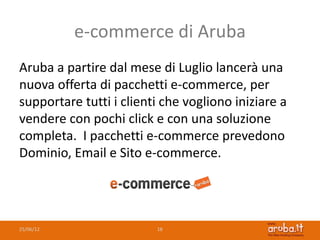 e-commerce di Aruba
Aruba a partire dal mese di Luglio lancerà una
nuova offerta di pacchetti e-commerce, per
supportare tutti i clienti che vogliono iniziare a
vendere con pochi click e con una soluzione
completa. I pacchetti e-commerce prevedono
Dominio, Email e Sito e-commerce.




25/06/12                 18
 