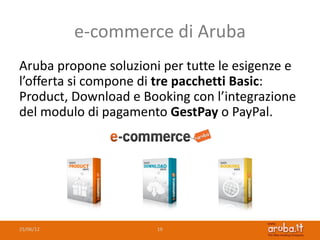 e-commerce di Aruba
Aruba propone soluzioni per tutte le esigenze e
l’offerta si compone di tre pacchetti Basic:
Product, Download e Booking con l’integrazione
del modulo di pagamento GestPay o PayPal.




25/06/12               19
 