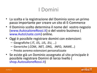 I Domini
• La scelta e la registrazione del Dominio sono un primo
  passo importante per creare un sito di E-Commerce
• Il Dominio scelto determina il nome del vostro negozio
  (www.AutosaloneRossi.it) o del vostro business (
  www.AutoUsate.com) online.
• Oggi è possibile registrare domini con estensioni:
      – Geografiche (.IT, .ES, .US, .EU, ...)
      – Generiche (.COM, .NET, .ORG, .INFO, .NAME…)
      – Presto avremo estensioni personalizzate
• Se esiste già un Dominio assegnato al sito principale è
  possibile registrare Domini di terzo livello (
  shop.AutosaloneRossi.it)

25/06/12                        8
 