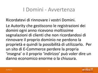 I Domini - Avvertenza
Ricordatevi di rinnovare i vostri Domini.
Le Autority che gestiscono le registrazioni dei
domini ogni anno ricevono moltissime
segnalazioni di clienti che non ricordandosi di
rinnovare il proprio dominio ne perdono la
proprietà e quindi la possibilità di utilizzarlo. Per
un sito di E-Commerce perdere la propria
‘insegna’ o il proprio ‘indirizzo’ può voler dire un
danno economico enorme o la chiusura.

25/06/12                  9
 