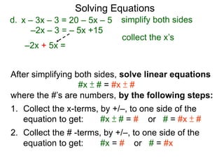 Solving Equations
After simplifying both sides, solve linear equations
#x ± # = #x ± #
where the #’s are numbers, by the following steps:
1. Collect the x-terms, by +/–, to one side of the
equation to get: #x ± # = # or # = #x ± #
2. Collect the # -terms, by +/–, to one side of the
equation to get: #x = # or # = #x
–2x – 3 = – 5x +15
d.
–2x + 5x =
x – 3x – 3 = 20 – 5x – 5 simplify both sides
collect the x’s
 