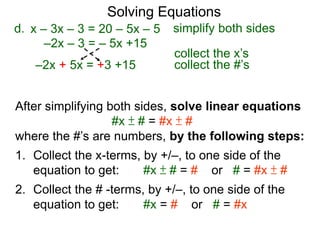 Solving Equations
After simplifying both sides, solve linear equations
#x ± # = #x ± #
where the #’s are numbers, by the following steps:
1. Collect the x-terms, by +/–, to one side of the
equation to get: #x ± # = # or # = #x ± #
2. Collect the # -terms, by +/–, to one side of the
equation to get: #x = # or # = #x
–2x – 3 = – 5x +15
d.
–2x + 5x = +3 +15
x – 3x – 3 = 20 – 5x – 5 simplify both sides
collect the x’s
collect the #’s
 