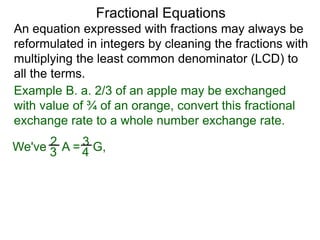 An equation expressed with fractions may always be
reformulated in integers by cleaning the fractions with
multiplying the least common denominator (LCD) to
all the terms.
Example B. a. 2/3 of an apple may be exchanged
with value of ¾ of an orange, convert this fractional
exchange rate to a whole number exchange rate.
2
3 A = 3
4 G,We've
Fractional Equations
 