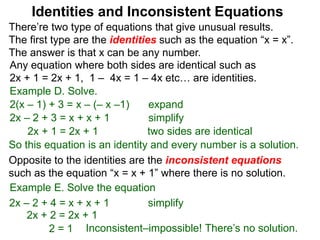 There’re two type of equations that give unusual results.
The first type are the identities such as the equation “x = x”.
The answer is that x can be any number.
Example D. Solve.
Identities and Inconsistent Equations
2(x – 1) + 3 = x – (– x –1)
Any equation where both sides are identical such as
2x + 1 = 2x + 1, 1 – 4x = 1 – 4x etc… are identities.
expand
2x – 2 + 3 = x + x + 1 simplify
2x + 1 = 2x + 1
So this equation is an identity and every number is a solution.
two sides are identical
Opposite to the identities are the inconsistent equations
such as the equation “x = x + 1” where there is no solution.
Example E. Solve the equation
2x – 2 + 4 = x + x + 1 simplify
2x + 2 = 2x + 1
2 = 1 Inconsistent–impossible! There’s no solution.
 