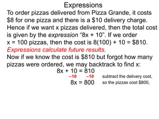 To order pizzas delivered from Pizza Grande, it costs
$8 for one pizza and there is a $10 delivery charge.
Hence if we want x pizzas delivered, then the total cost
is given by the expression “8x + 10”. If we order
x = 100 pizzas, then the cost is 8(100) + 10 = $810.
Expressions calculate future results.
Now if we know the cost is $810 but forgot how many
pizzas were ordered, we may backtrack to find x:
8x + 10 = 810
8x = 800
–10 –10 subtract the delivery cost,
so the pizzas cost $800,
Expressions
 