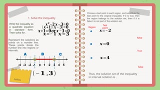 1. Solve the inequality
𝒙𝟐
−𝟐 𝒙−𝟑=𝟎
Write the inequality as
a quadratic equation
in standard form.
Then solve for .
(𝒙+𝟏)(𝒙−𝟑)=𝟎
𝒙+𝟏=𝟎𝒐𝒓 𝒙 −𝟑=𝟎 𝒙=−𝟐
𝒙=𝟑
Represent the solutions as
points on a number line.
These points divide the
number line into regions or
intervals.
0 1 4
2 3 5
-4 -3 -2 -1
hollow
A B C
Choose a test point in each region, and substitute the
test point to the original inequality. If it is true, then
the region belongs to the solution set, then if it is
false it is not part of the solution set.
A
Region
Test
point
False
𝒙=−𝟏
B 𝒙=𝟎
True
C 𝒙=𝟒
False
Thus, the solution set of the inequality
in interval notation is .
(−𝟏 ,𝟑)
 